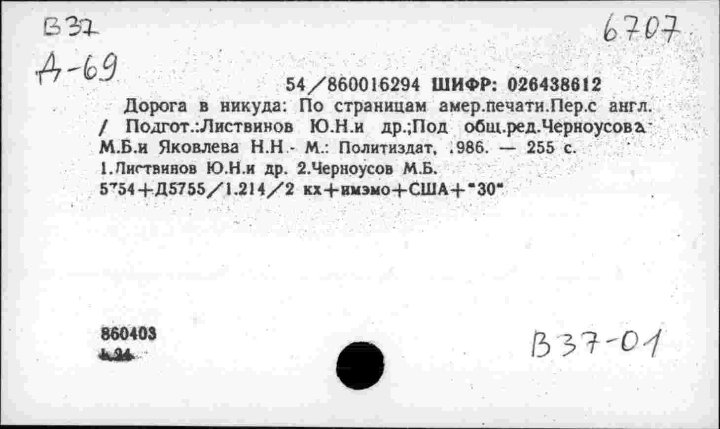 ﻿вэг

■4'0
54/860016294 ШИФР: 026438612
Дорога в никуда: По страницам амер.печати.Пер.с англ. / Подгот.:Листвинов Ю.Н.и др.;Под общ.ред.Черноусовгс М.Б.и Яковлева Н.Н.- М.: Политиздат, ,986. — 255 с.
1,Листвинов Ю.Н.и др. 2.Черноусов М.Б.
5’54 + Д5755/1.214/2 кх+имэмо+США+-30“
860403 КМ
В 37'0-7